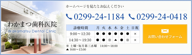 わかまつ歯科医院 Wakamatsu Dental Clinic ホームページを見たとお伝えください TEL.0299-24-1184,0299-24-0418 診療時間 月・火・金　9:00～12:30　14:30～19:30　※土曜・毎月第三水曜　14:00～18:00　木　9:00～15:00 定休日 日曜・祝日 お問い合わせフォーム