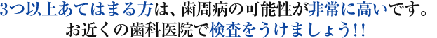 3つ以上あてはまる方は、歯周病の可能性が非常に高いです。 お近くの歯科医院で検査をうけましょう！！