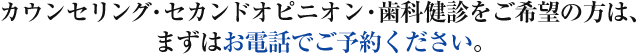 カウンセリング・セカンドオピニオン・歯科健診をご希望の方は、 まずはお電話でご予約ください。