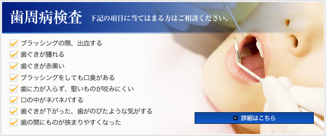 歯周病検査 下記の項目に当てはまる方はご相談ください。 ・ブラッシングの際、出血する ・歯ぐきが腫れる ・歯ぐきが赤黒い ・ブラッシングをしても口臭がある ・歯に力が入らず、堅いものが咬みにくい ・口の中がネバネバする ・歯ぐきが下がった、歯がのびたような気がする ・歯の間にものが挟まりやすくなった 詳細はこちら